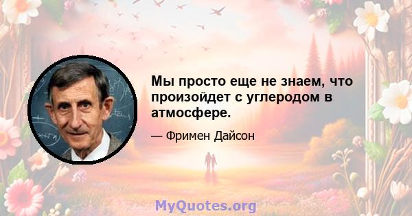 Мы просто еще не знаем, что произойдет с углеродом в атмосфере.