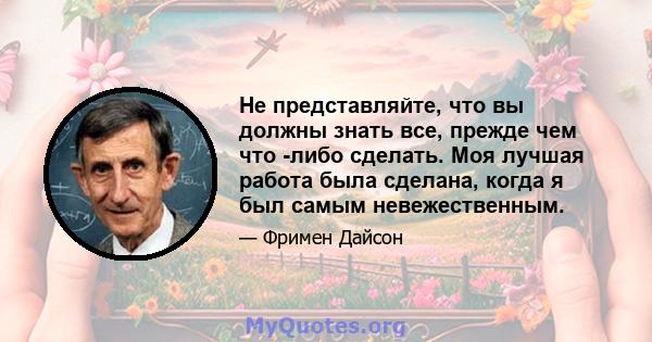 Не представляйте, что вы должны знать все, прежде чем что -либо сделать. Моя лучшая работа была сделана, когда я был самым невежественным.