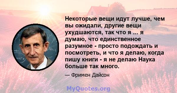 Некоторые вещи идут лучше, чем вы ожидали, другие вещи ухудшаются, так что я ... я думаю, что единственное разумное - просто подождать и посмотреть, и что я делаю, когда пишу книги - я не делаю Наука больше так много.