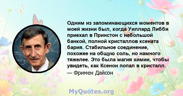 Одним из запоминающихся моментов в моей жизни был, когда Уиллард Либби приехал в Принстон с небольшой банкой, полной кристаллов ксената бария. Стабильное соединение, похожее на общую соль, но намного тяжелее. Это была