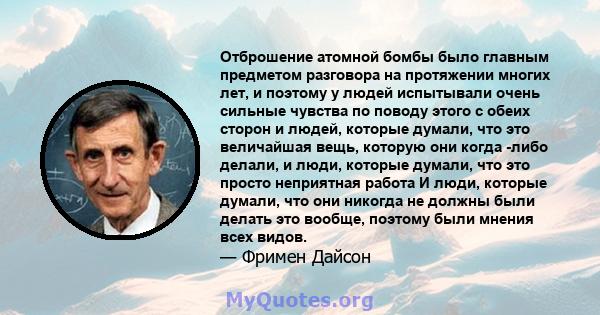 Отброшение атомной бомбы было главным предметом разговора на протяжении многих лет, и поэтому у людей испытывали очень сильные чувства по поводу этого с обеих сторон и людей, которые думали, что это величайшая вещь,