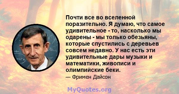 Почти все во вселенной поразительно. Я думаю, что самое удивительное - то, насколько мы одарены - мы только обезьяны, которые спустились с деревьев совсем недавно. У нас есть эти удивительные дары музыки и математики,