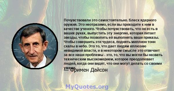 Почувствовали это самостоятельно. Блеск ядерного оружия. Это неотразимо, если вы приходите к ним в качестве ученого. Чтобы почувствовать, что он есть в ваших руках, выпустить эту энергию, которая питает звезды, чтобы