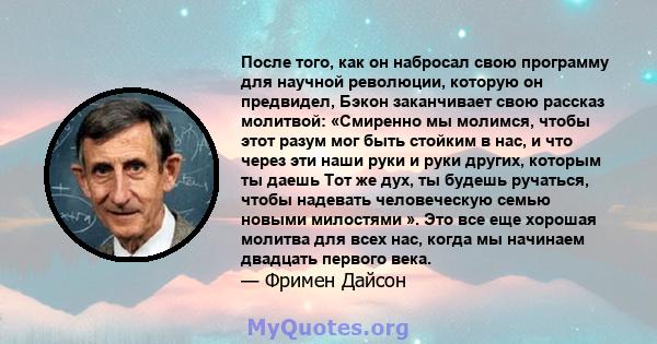 После того, как он набросал свою программу для научной революции, которую он предвидел, Бэкон заканчивает свою рассказ молитвой: «Смиренно мы молимся, чтобы этот разум мог быть стойким в нас, и что через эти наши руки и 