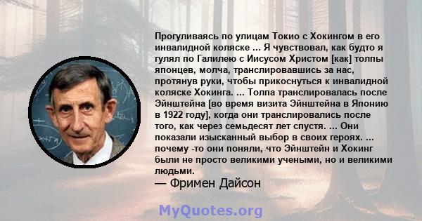 Прогуливаясь по улицам Токио с Хокингом в его инвалидной коляске ... Я чувствовал, как будто я гулял по Галилею с Иисусом Христом [как] толпы японцев, молча, транслировавшись за нас, протянув руки, чтобы прикоснуться к