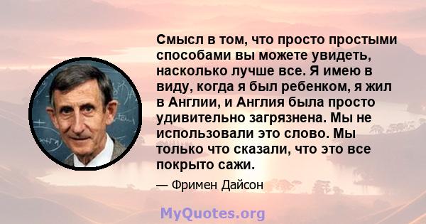 Смысл в том, что просто простыми способами вы можете увидеть, насколько лучше все. Я имею в виду, когда я был ребенком, я жил в Англии, и Англия была просто удивительно загрязнена. Мы не использовали это слово. Мы