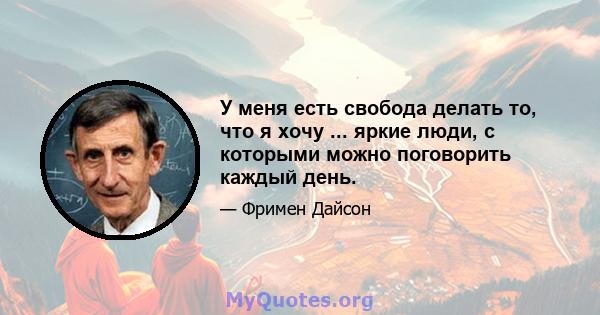 У меня есть свобода делать то, что я хочу ... яркие люди, с которыми можно поговорить каждый день.