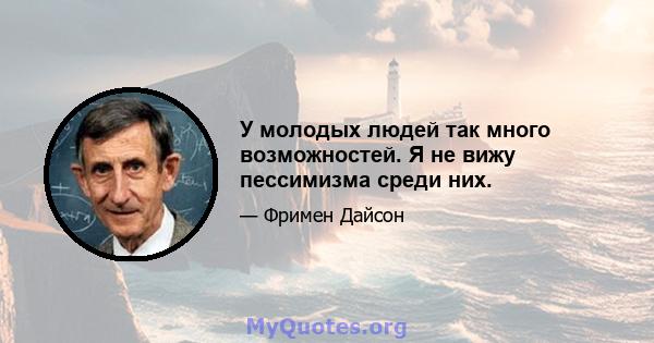 У молодых людей так много возможностей. Я не вижу пессимизма среди них.