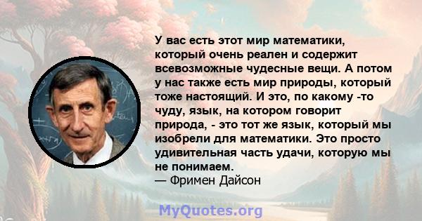 У вас есть этот мир математики, который очень реален и содержит всевозможные чудесные вещи. А потом у нас также есть мир природы, который тоже настоящий. И это, по какому -то чуду, язык, на котором говорит природа, -