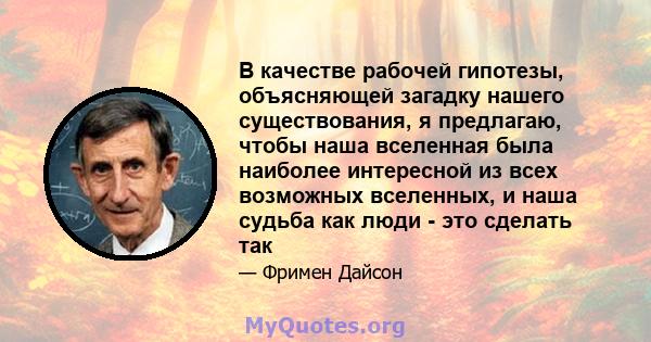 В качестве рабочей гипотезы, объясняющей загадку нашего существования, я предлагаю, чтобы наша вселенная была наиболее интересной из всех возможных вселенных, и наша судьба как люди - это сделать так