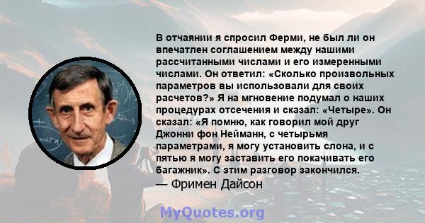 В отчаянии я спросил Ферми, не был ли он впечатлен соглашением между нашими рассчитанными числами и его измеренными числами. Он ответил: «Сколько произвольных параметров вы использовали для своих расчетов?» Я на