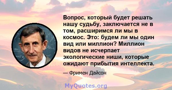 Вопрос, который будет решать нашу судьбу, заключается не в том, расширимся ли мы в космос. Это: будем ли мы один вид или миллион? Миллион видов не исчерпает экологические ниши, которые ожидают прибытия интеллекта.