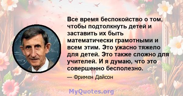 Все время беспокойство о том, чтобы подтолкнуть детей и заставить их быть математически грамотными и всем этим. Это ужасно тяжело для детей. Это также сложно для учителей. И я думаю, что это совершенно бесполезно.