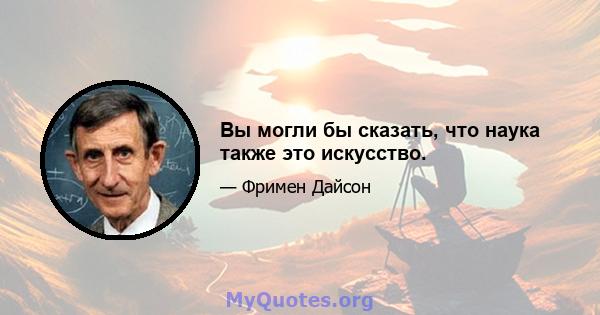 Вы могли бы сказать, что наука также это искусство.