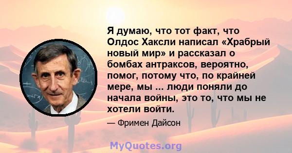 Я думаю, что тот факт, что Олдос Хаксли написал «Храбрый новый мир» и рассказал о бомбах антраксов, вероятно, помог, потому что, по крайней мере, мы ... люди поняли до начала войны, это то, что мы не хотели войти.