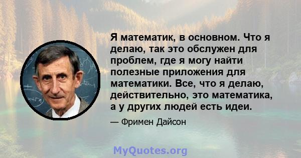 Я математик, в основном. Что я делаю, так это обслужен для проблем, где я могу найти полезные приложения для математики. Все, что я делаю, действительно, это математика, а у других людей есть идеи.