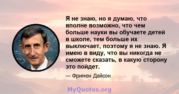 Я не знаю, но я думаю, что вполне возможно, что чем больше науки вы обучаете детей в школе, тем больше их выключает, поэтому я не знаю. Я имею в виду, что вы никогда не сможете сказать, в какую сторону это пойдет.