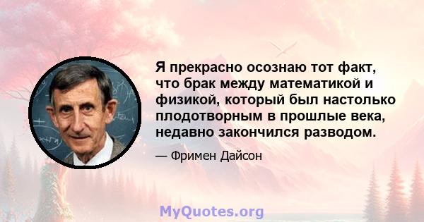 Я прекрасно осознаю тот факт, что брак между математикой и физикой, который был настолько плодотворным в прошлые века, недавно закончился разводом.