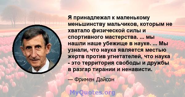 Я принадлежал к маленькому меньшинству мальчиков, которым не хватало физической силы и спортивного мастерства. ... мы нашли наше убежище в науке. ... Мы узнали, что наука является местью жертв против угнетателей, что