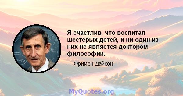 Я счастлив, что воспитал шестерых детей, и ни один из них не является доктором философии.