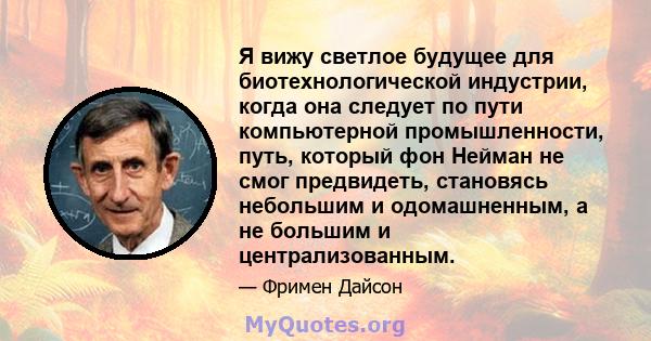 Я вижу светлое будущее для биотехнологической индустрии, когда она следует по пути компьютерной промышленности, путь, который фон Нейман не смог предвидеть, становясь небольшим и одомашненным, а не большим и