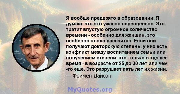 Я вообще предвзято в образовании. Я думаю, что это ужасно переоценено. Это тратит впустую огромное количество времени - особенно для женщин, это особенно плохо рассчитан. Если они получают докторскую степень, у них есть 