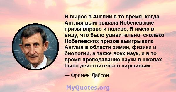 Я вырос в Англии в то время, когда Англия выигрывала Нобелевские призы вправо и налево. Я имею в виду, что было удивительно, сколько Нобелевских призов выигрывала Англия в области химии, физики и биологии, а также всех