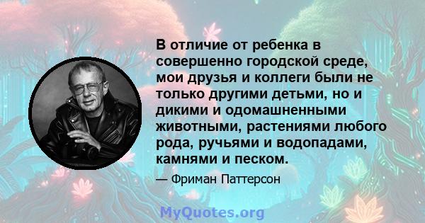 В отличие от ребенка в совершенно городской среде, мои друзья и коллеги были не только другими детьми, но и дикими и одомашненными животными, растениями любого рода, ручьями и водопадами, камнями и песком.