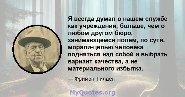 Я всегда думал о нашем службе как учреждении, больше, чем о любом другом бюро, занимающемся полем, по сути, морали-целью человека подняться над собой и выбрать вариант качества, а не материального избытка.