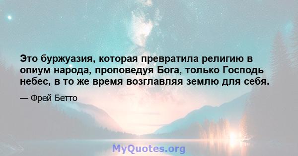 Это буржуазия, которая превратила религию в опиум народа, проповедуя Бога, только Господь небес, в то же время возглавляя землю для себя.