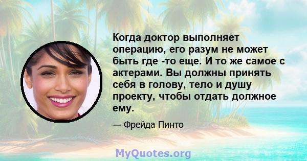 Когда доктор выполняет операцию, его разум не может быть где -то еще. И то же самое с актерами. Вы должны принять себя в голову, тело и душу проекту, чтобы отдать должное ему.