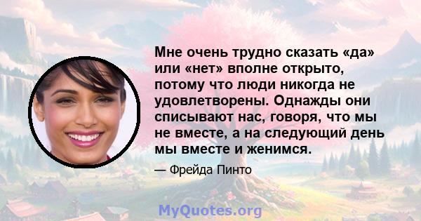 Мне очень трудно сказать «да» или «нет» вполне открыто, потому что люди никогда не удовлетворены. Однажды они списывают нас, говоря, что мы не вместе, а на следующий день мы вместе и женимся.