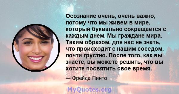 Осознание очень, очень важно, потому что мы живем в мире, который буквально сокращается с каждым днем. Мы граждане мира. Таким образом, для нас не знать, что происходит с нашим соседом, почти грустно. После того, как вы 