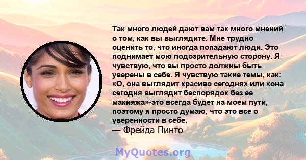 Так много людей дают вам так много мнений о том, как вы выглядите. Мне трудно оценить то, что иногда попадают люди. Это поднимает мою подозрительную сторону. Я чувствую, что вы просто должны быть уверены в себе. Я