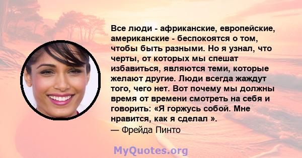 Все люди - африканские, европейские, американские - беспокоятся о том, чтобы быть разными. Но я узнал, что черты, от которых мы спешат избавиться, являются теми, которые желают другие. Люди всегда жаждут того, чего нет. 