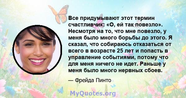 Все придумывают этот термин счастливчик: «О, ей так повезло». Несмотря на то, что мне повезло, у меня было много борьбы до этого. Я сказал, что собираюсь отказаться от всего в возрасте 25 лет и попасть в управление