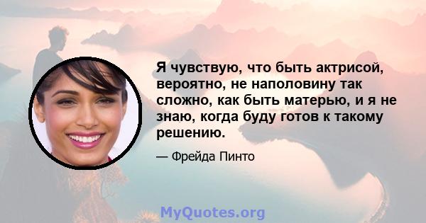 Я чувствую, что быть актрисой, вероятно, не наполовину так сложно, как быть матерью, и я не знаю, когда буду готов к такому решению.