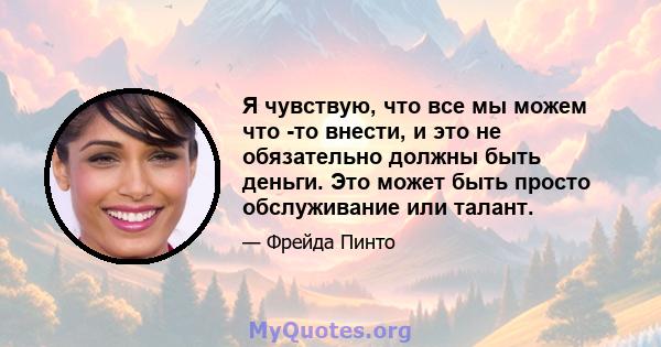 Я чувствую, что все мы можем что -то внести, и это не обязательно должны быть деньги. Это может быть просто обслуживание или талант.