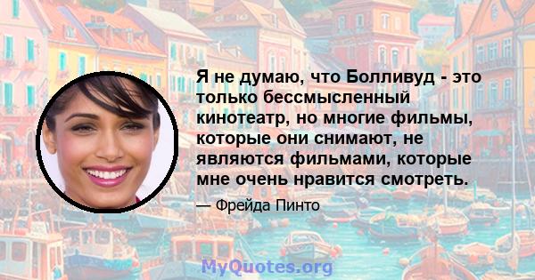 Я не думаю, что Болливуд - это только бессмысленный кинотеатр, но многие фильмы, которые они снимают, не являются фильмами, которые мне очень нравится смотреть.