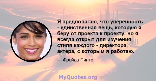 Я предполагаю, что уверенность - единственная вещь, которую я беру от проекта к проекту, но я всегда открыт для изучения стиля каждого - директора, актера, с которым я работаю.