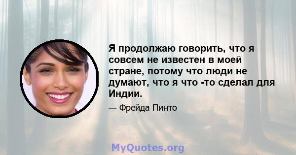 Я продолжаю говорить, что я совсем не известен в моей стране, потому что люди не думают, что я что -то сделал для Индии.