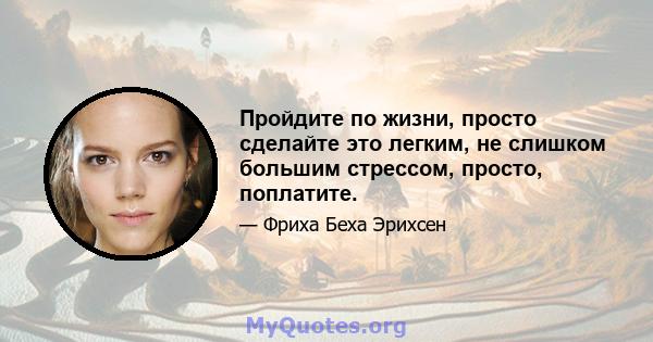 Пройдите по жизни, просто сделайте это легким, не слишком большим стрессом, просто, поплатите.