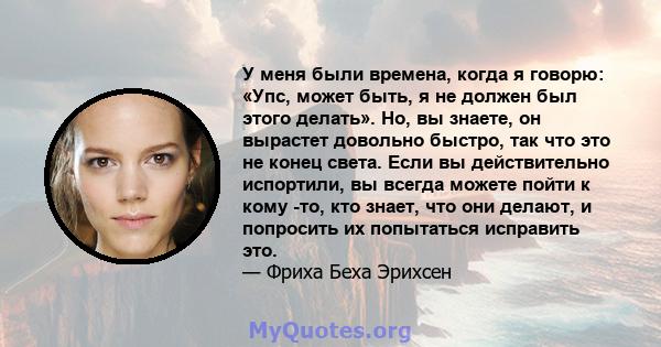 У меня были времена, когда я говорю: «Упс, может быть, я не должен был этого делать». Но, вы знаете, он вырастет довольно быстро, так что это не конец света. Если вы действительно испортили, вы всегда можете пойти к