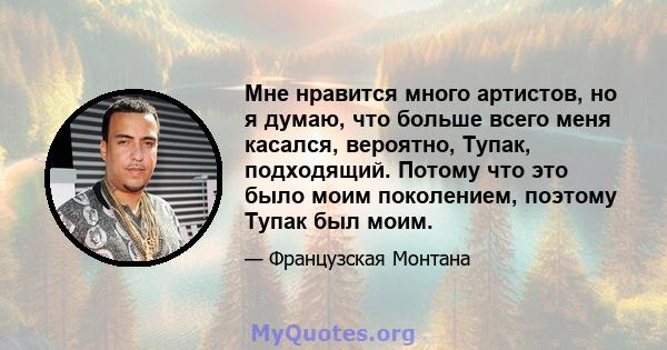 Мне нравится много артистов, но я думаю, что больше всего меня касался, вероятно, Тупак, подходящий. Потому что это было моим поколением, поэтому Тупак был моим.