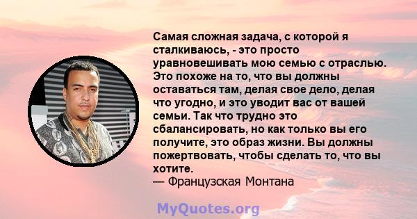 Самая сложная задача, с которой я сталкиваюсь, - это просто уравновешивать мою семью с отраслью. Это похоже на то, что вы должны оставаться там, делая свое дело, делая что угодно, и это уводит вас от вашей семьи. Так