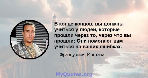 В конце концов, вы должны учиться у людей, которые прошли через то, через что вы прошли; Они помогают вам учиться на ваших ошибках.