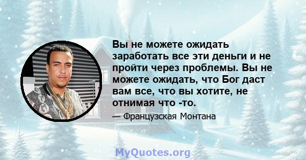 Вы не можете ожидать заработать все эти деньги и не пройти через проблемы. Вы не можете ожидать, что Бог даст вам все, что вы хотите, не отнимая что -то.