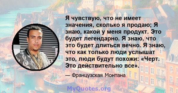 Я чувствую, что не имеет значения, сколько я продаю; Я знаю, какой у меня продукт. Это будет легендарно. Я знаю, что это будет длиться вечно. Я знаю, что как только люди услышат это, люди будут похожи: «Черт. Это