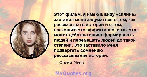 Этот фильм, я имею в виду «сияние» заставил меня задуматься о том, как рассказывать истории и о том, насколько это эффективно, и как это может действительно формировать людей и перемещать людей до такой степени. Это