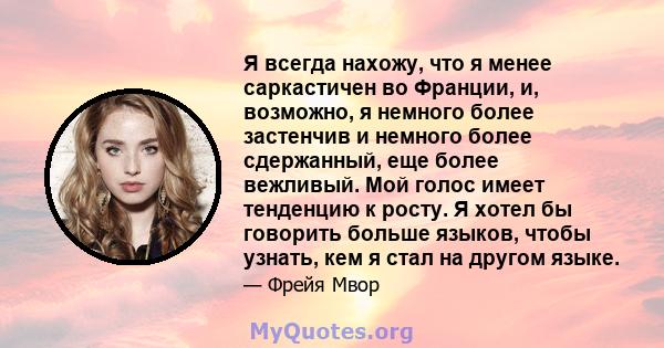 Я всегда нахожу, что я менее саркастичен во Франции, и, возможно, я немного более застенчив и немного более сдержанный, еще более вежливый. Мой голос имеет тенденцию к росту. Я хотел бы говорить больше языков, чтобы